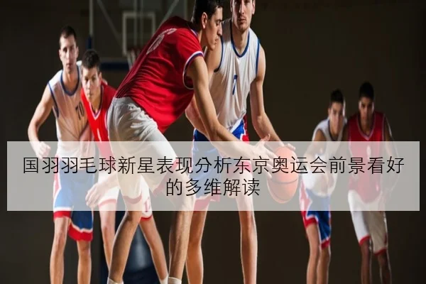 国羽羽毛球新星表现分析东京奥运会前景看好的多维解读